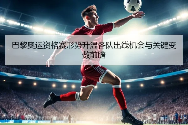 巴黎奥运资格赛形势升温各队出线机会与关键变数前瞻